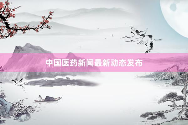 中国医药新闻最新动态发布